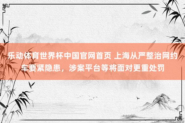 乐动体育世界杯中国官网首页 上海从严整治网约车要紧隐患，涉案平台等将面对更重处罚