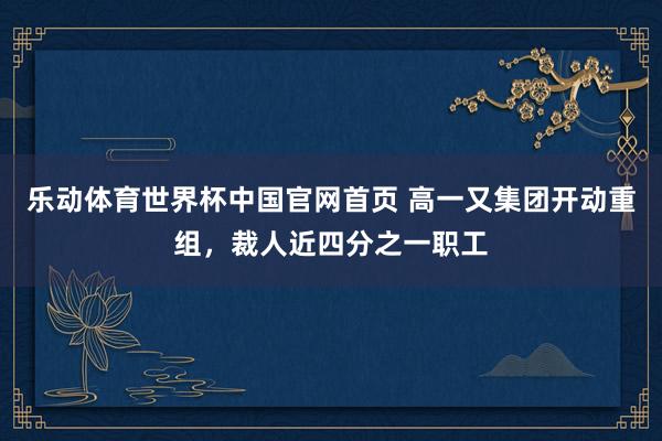 乐动体育世界杯中国官网首页 高一又集团开动重组，裁人近四分之一职工