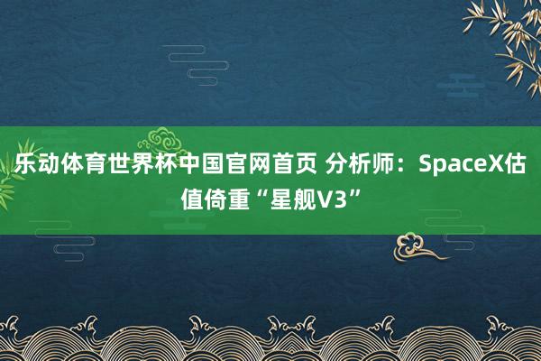 乐动体育世界杯中国官网首页 分析师：SpaceX估值倚重“星舰V3”
