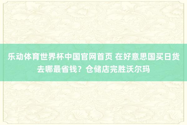 乐动体育世界杯中国官网首页 在好意思国买日货去哪最省钱？仓储店完胜沃尔玛