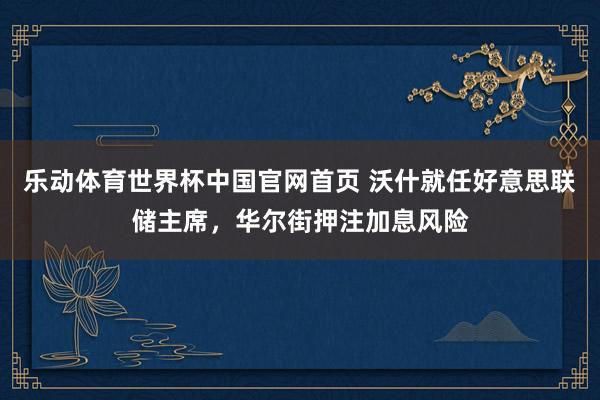 乐动体育世界杯中国官网首页 沃什就任好意思联储主席，华尔街押注加息风险
