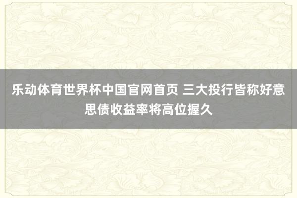 乐动体育世界杯中国官网首页 三大投行皆称好意思债收益率将高位握久