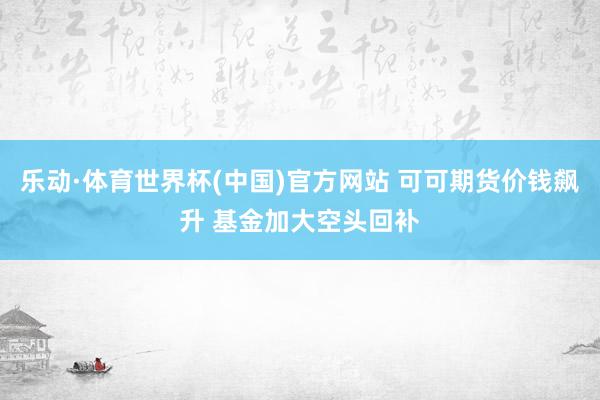 乐动·体育世界杯(中国)官方网站 可可期货价钱飙升 基金加大空头回补