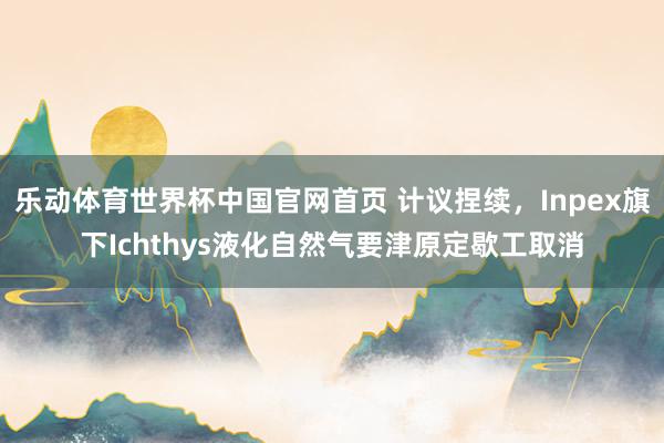 乐动体育世界杯中国官网首页 计议捏续，Inpex旗下Ichthys液化自然气要津原定歇工取消