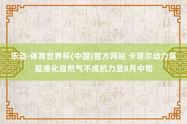 乐动·体育世界杯(中国)官方网站 卡塔尔动力蔓延液化自然气不成抗力至8月中旬