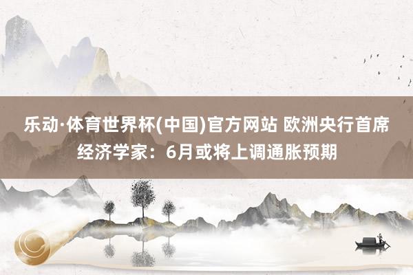 乐动·体育世界杯(中国)官方网站 欧洲央行首席经济学家：6月或将上调通胀预期
