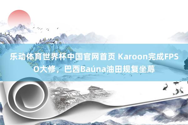 乐动体育世界杯中国官网首页 Karoon完成FPSO大修，巴西Baúna油田规复坐蓐