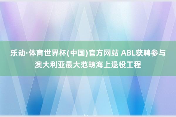 乐动·体育世界杯(中国)官方网站 ABL获聘参与澳大利亚最大范畴海上退役工程