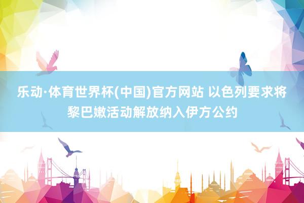 乐动·体育世界杯(中国)官方网站 以色列要求将黎巴嫩活动解放纳入伊方公约