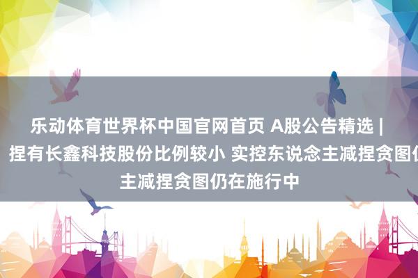 乐动体育世界杯中国官网首页 A股公告精选 | 兆易翻新：捏有长鑫科技股份比例较小 实控东说念主减捏贪图仍在施行中