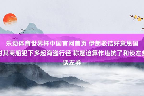乐动体育世界杯中国官网首页 伊朗驳诘好意思国对其商船犯下多起海盗行径 称蹙迫算作违抗了和谈左券
