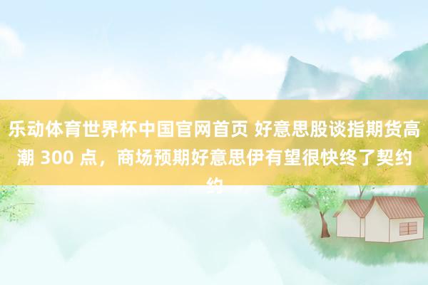 乐动体育世界杯中国官网首页 好意思股谈指期货高潮 300 点，商场预期好意思伊有望很快终了契约
