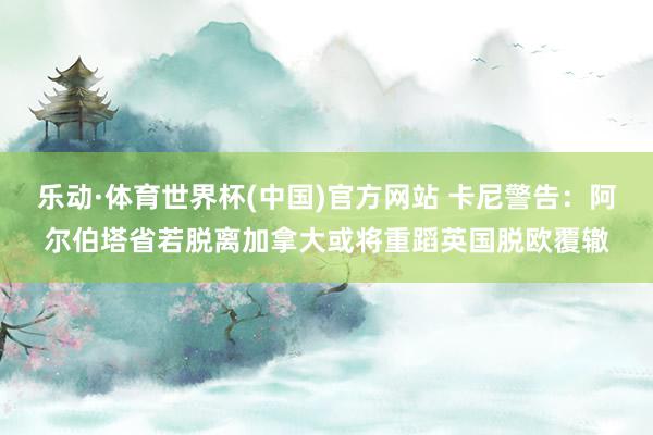 乐动·体育世界杯(中国)官方网站 卡尼警告：阿尔伯塔省若脱离加拿大或将重蹈英国脱欧覆辙