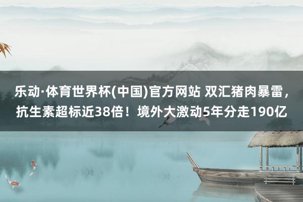 乐动·体育世界杯(中国)官方网站 双汇猪肉暴雷，抗生素超标近38倍！境外大激动5年分走190亿