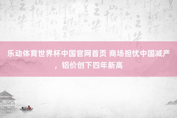 乐动体育世界杯中国官网首页 商场担忧中国减产，铝价创下四年新高