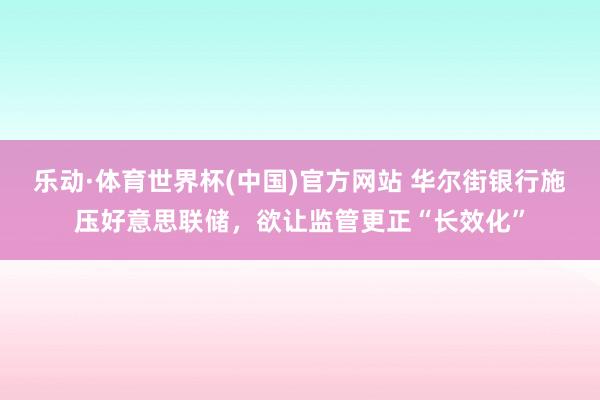 乐动·体育世界杯(中国)官方网站 华尔街银行施压好意思联储，欲让监管更正“长效化”