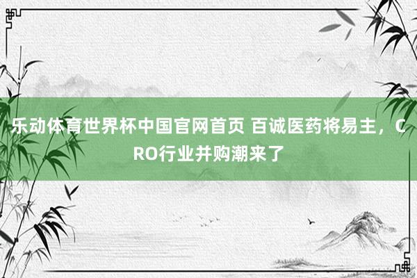 乐动体育世界杯中国官网首页 百诚医药将易主，CRO行业并购潮来了