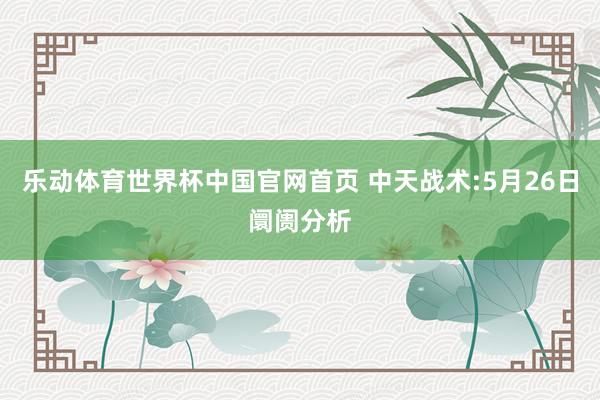 乐动体育世界杯中国官网首页 中天战术:5月26日阛阓分析
