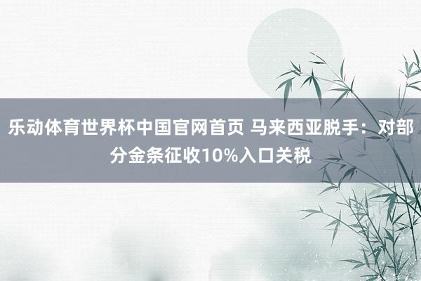 乐动体育世界杯中国官网首页 马来西亚脱手：对部分金条征收10%入口关税