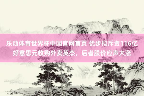 乐动体育世界杯中国官网首页 优步拟斥资116亿好意思元收购外卖英杰，后者股价应声大涨