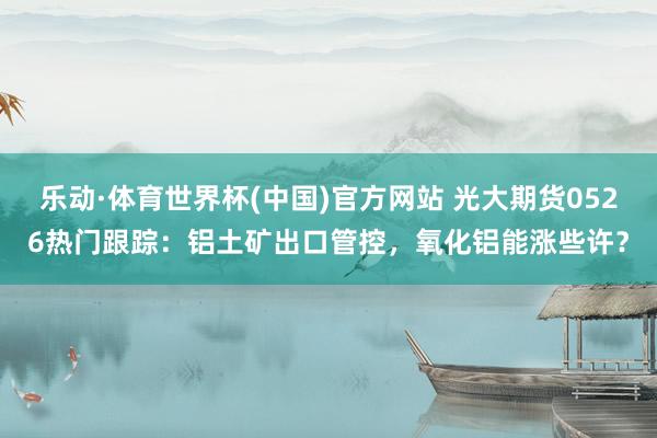 乐动·体育世界杯(中国)官方网站 光大期货0526热门跟踪：铝土矿出口管控，氧化铝能涨些许？