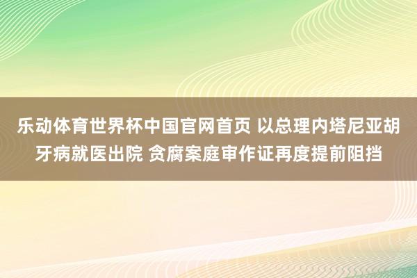 乐动体育世界杯中国官网首页 以总理内塔尼亚胡牙病就医出院 贪腐案庭审作证再度提前阻挡