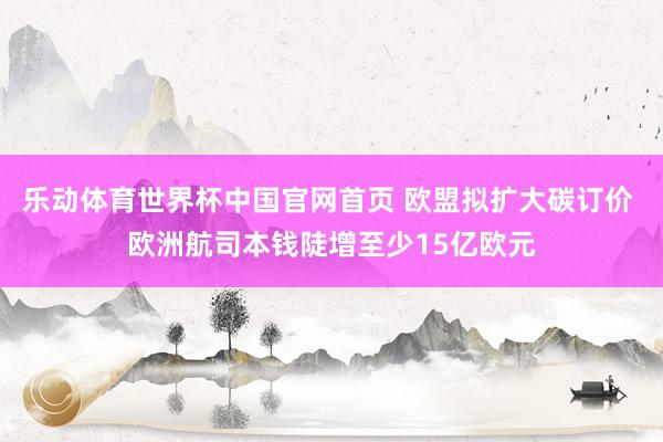 乐动体育世界杯中国官网首页 欧盟拟扩大碳订价 欧洲航司本钱陡增至少15亿欧元