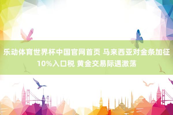 乐动体育世界杯中国官网首页 马来西亚对金条加征10%入口税 黄金交易际遇激荡