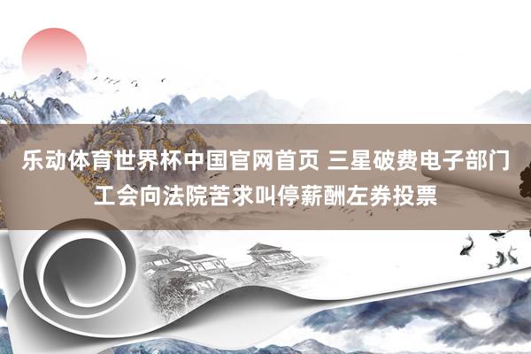 乐动体育世界杯中国官网首页 三星破费电子部门工会向法院苦求叫停薪酬左券投票