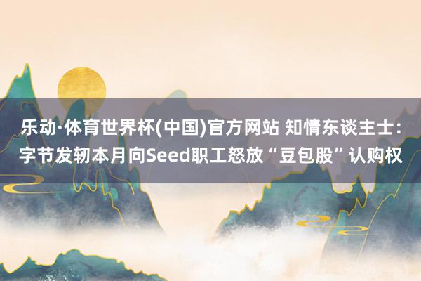 乐动·体育世界杯(中国)官方网站 知情东谈主士：字节发轫本月向Seed职工怒放“豆包股”认购权
