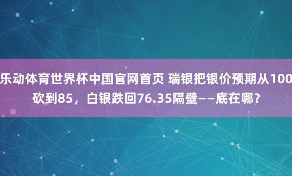 乐动体育世界杯中国官网首页 瑞银把银价预期从100砍到85，白银跌回76.35隔壁——底在哪？
