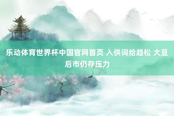 乐动体育世界杯中国官网首页 入供词给趋松 大豆后市仍存压力