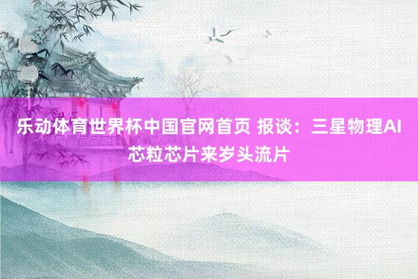 乐动体育世界杯中国官网首页 报谈：三星物理AI芯粒芯片来岁头流片