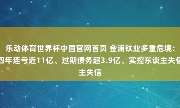 乐动体育世界杯中国官网首页 金浦钛业多重危境：四年连亏近11亿、过期债务超3.9亿、实控东谈主失信