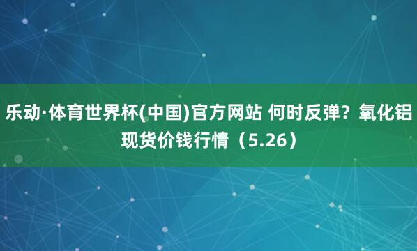乐动·体育世界杯(中国)官方网站 何时反弹？氧化铝现货价钱行情（5.26）