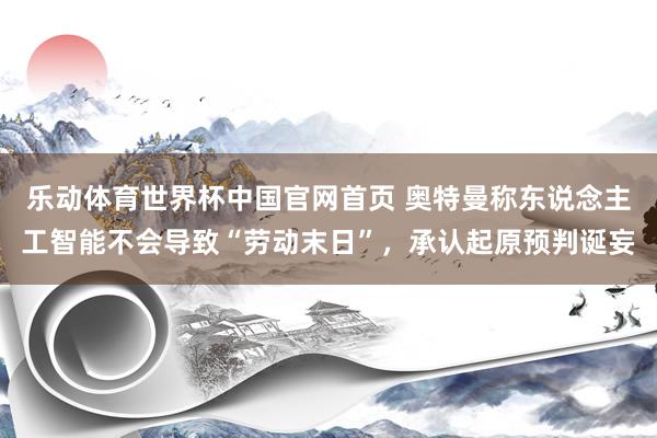 乐动体育世界杯中国官网首页 奥特曼称东说念主工智能不会导致“劳动末日”，承认起原预判诞妄