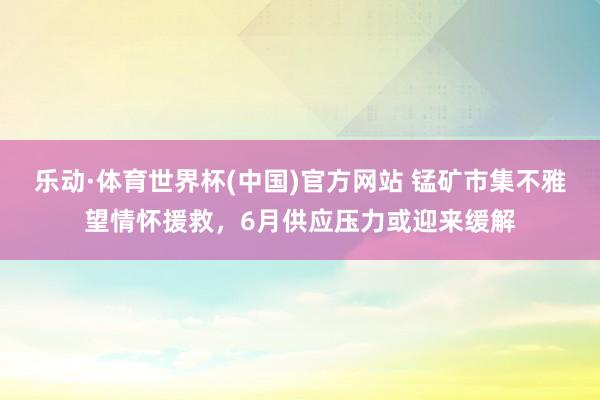 乐动·体育世界杯(中国)官方网站 锰矿市集不雅望情怀援救，6月供应压力或迎来缓解