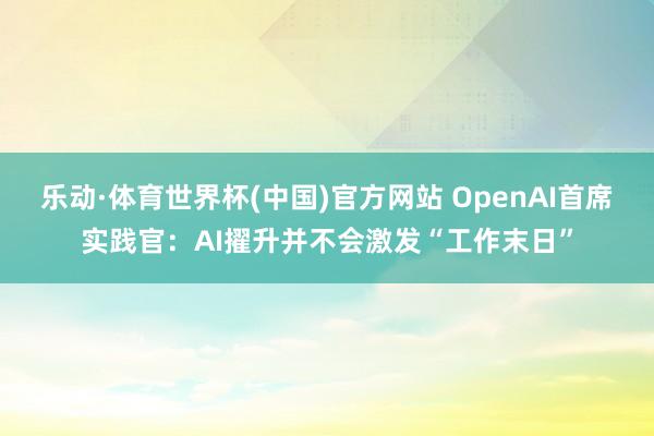 乐动·体育世界杯(中国)官方网站 OpenAI首席实践官：AI擢升并不会激发“工作末日”