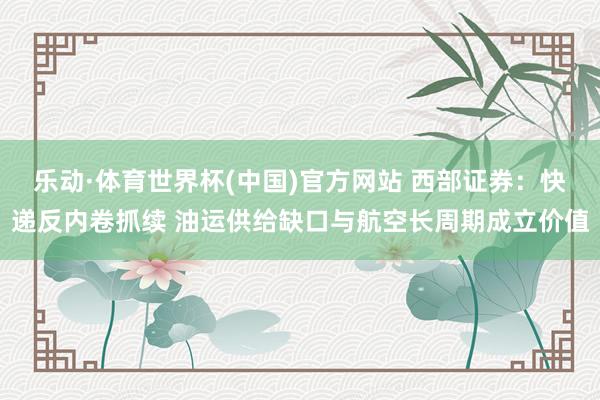 乐动·体育世界杯(中国)官方网站 西部证券：快递反内卷抓续 油运供给缺口与航空长周期成立价值