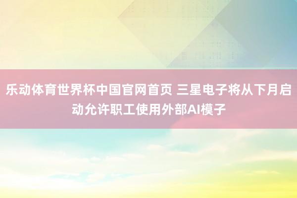 乐动体育世界杯中国官网首页 三星电子将从下月启动允许职工使用外部AI模子
