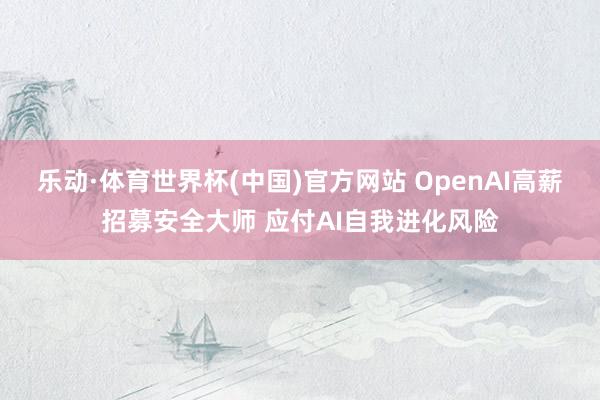 乐动·体育世界杯(中国)官方网站 OpenAI高薪招募安全大师 应付AI自我进化风险