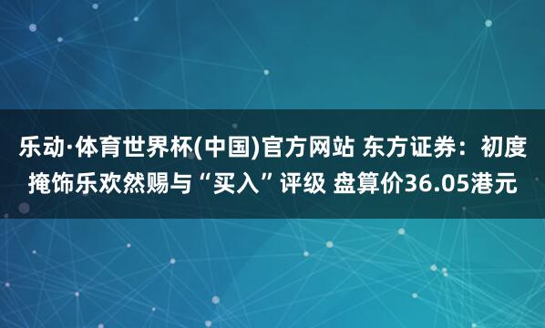 乐动·体育世界杯(中国)官方网站 东方证券：初度掩饰乐欢然赐与“买入”评级 盘算价36.05港元