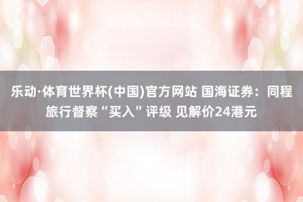 乐动·体育世界杯(中国)官方网站 国海证券：同程旅行督察“买入”评级 见解价24港元