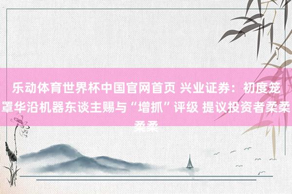 乐动体育世界杯中国官网首页 兴业证券：初度笼罩华沿机器东谈主赐与“增抓”评级 提议投资者柔柔