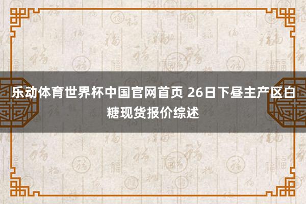 乐动体育世界杯中国官网首页 26日下昼主产区白糖现货报价综述