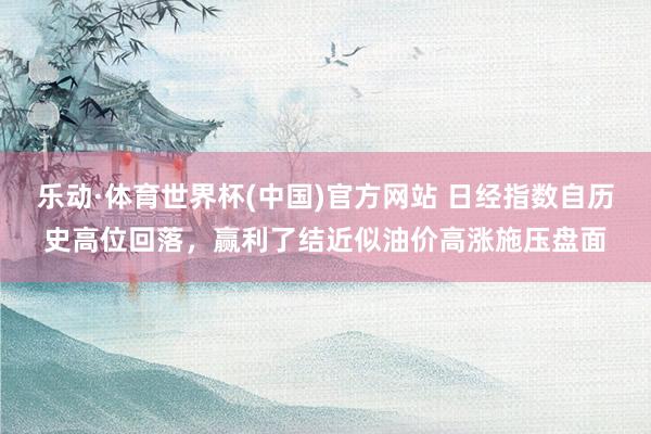 乐动·体育世界杯(中国)官方网站 日经指数自历史高位回落，赢利了结近似油价高涨施压盘面