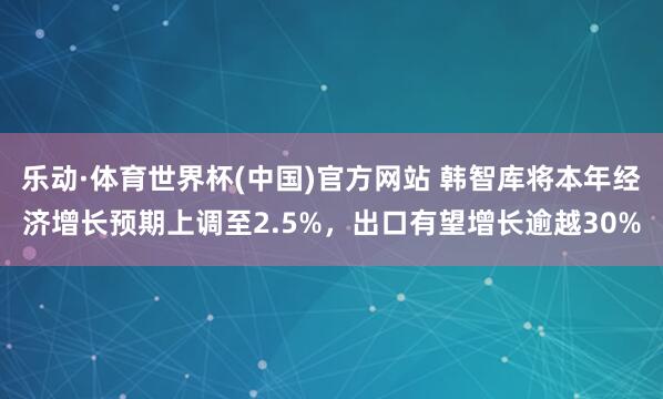乐动·体育世界杯(中国)官方网站 韩智库将本年经济增长预期上调至2.5%，出口有望增长逾越30%