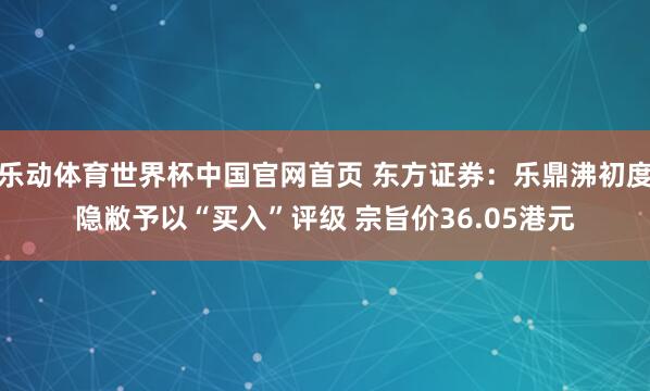 乐动体育世界杯中国官网首页 东方证券：乐鼎沸初度隐敝予以“买入”评级 宗旨价36.05港元