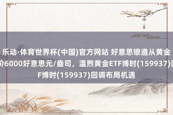 乐动·体育世界杯(中国)官方网站 好意思银遵从黄金12个月标的价6000好意思元/盎司，温煦黄金ETF博时(159937)回调布局机遇