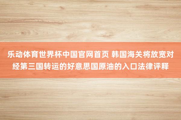 乐动体育世界杯中国官网首页 韩国海关将放宽对经第三国转运的好意思国原油的入口法律评释